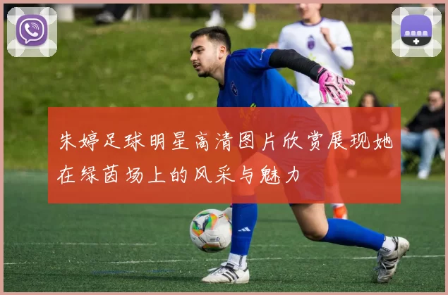 朱婷足球明星高清图片欣赏展现她在绿茵场上的风采与魅力
