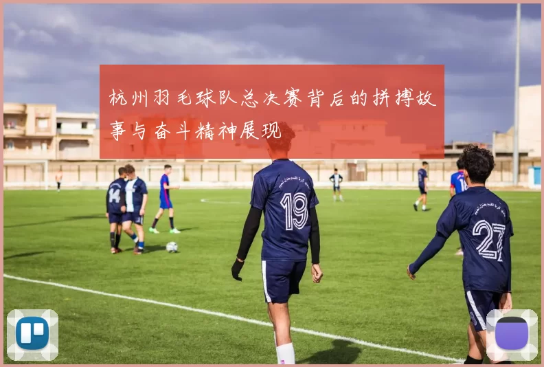 杭州羽毛球队总决赛背后的拼搏故事与奋斗精神展现