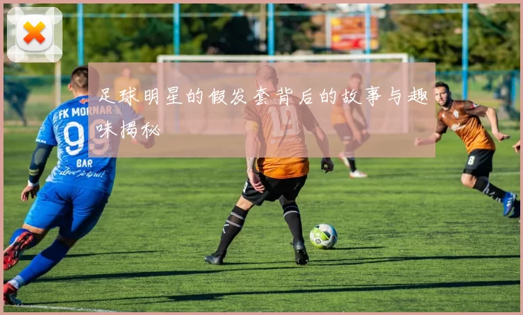 足球明星的假发套背后的故事与趣味揭秘