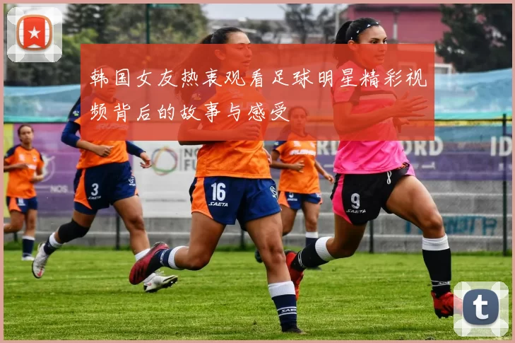韩国女友热衷观看足球明星精彩视频背后的故事与感受