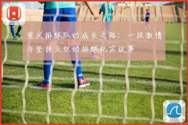 重庆排球队的成长之路：一段激情与坚持交织的排球纪实故事