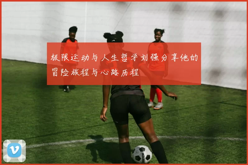 极限运动与人生哲学刘强分享他的冒险旅程与心路历程