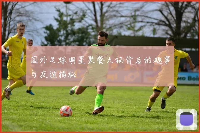 国外足球明星聚餐火锅背后的趣事与友谊揭秘