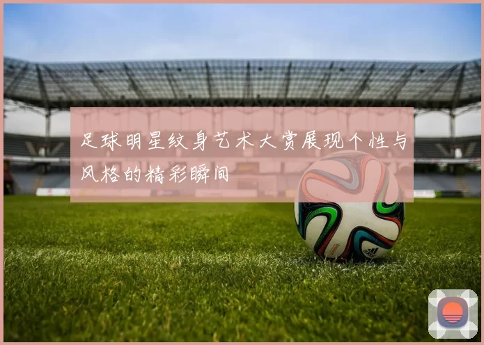 足球明星纹身艺术大赏展现个性与风格的精彩瞬间