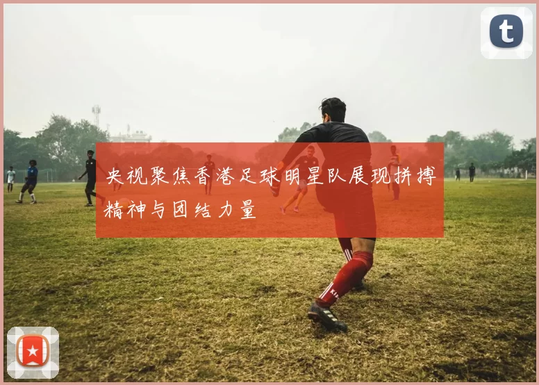 央视聚焦香港足球明星队展现拼搏精神与团结力量