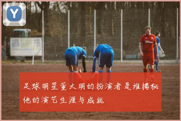 足球明星董大明的扮演者是谁揭秘他的演艺生涯与成就