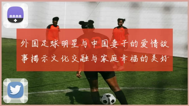 外国足球明星与中国妻子的爱情故事揭示文化交融与家庭幸福的美好瞬间