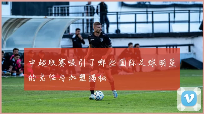 中超联赛吸引了哪些国际足球明星的光临与加盟揭秘