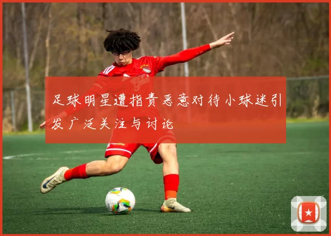 足球明星遭指责恶意对待小球迷引发广泛关注与讨论