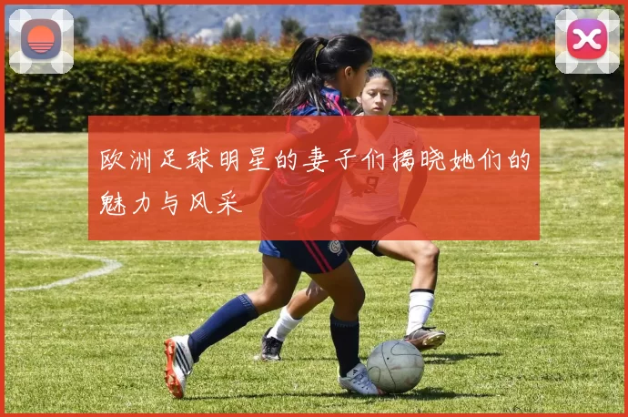 欧洲足球明星的妻子们揭晓她们的魅力与风采