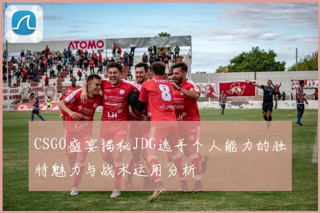 CSGO盛宴揭秘JDG选手个人能力的独特魅力与战术运用分析