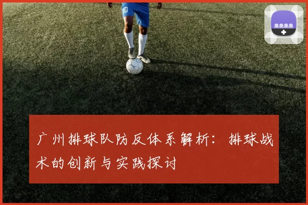 广州排球队防反体系解析：排球战术的创新与实践探讨