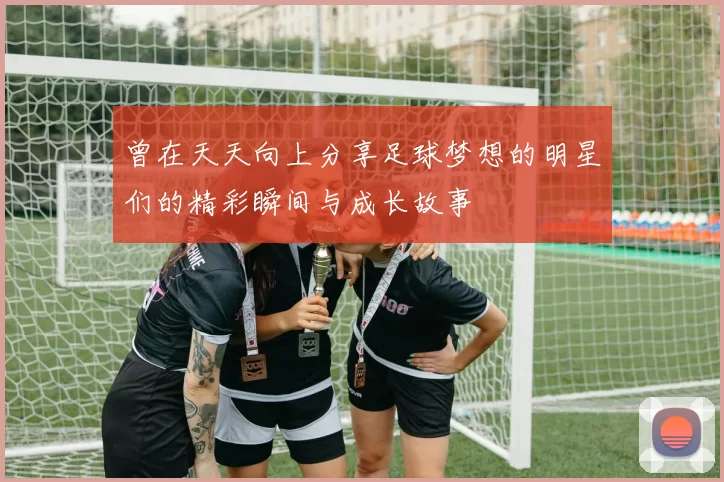 曾在天天向上分享足球梦想的明星们的精彩瞬间与成长故事
