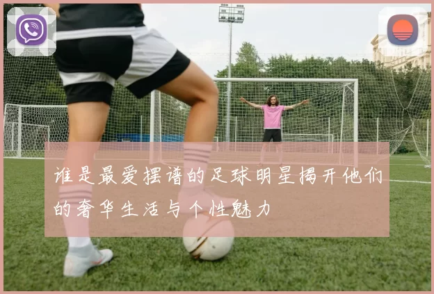 谁是最爱摆谱的足球明星揭开他们的奢华生活与个性魅力