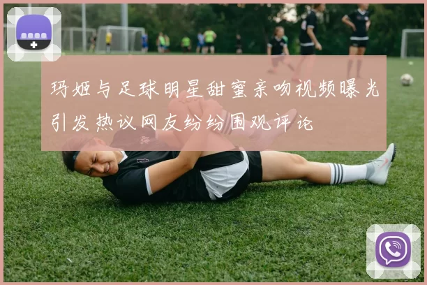 玛姬与足球明星甜蜜亲吻视频曝光引发热议网友纷纷围观评论