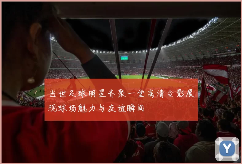 当世足球明星齐聚一堂高清合影展现球场魅力与友谊瞬间
