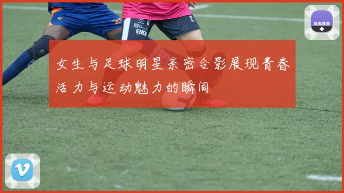 女生与足球明星亲密合影展现青春活力与运动魅力的瞬间
