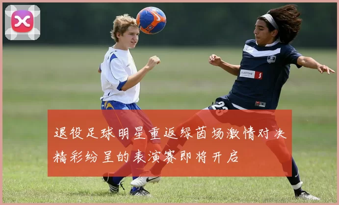 退役足球明星重返绿茵场激情对决精彩纷呈的表演赛即将开启