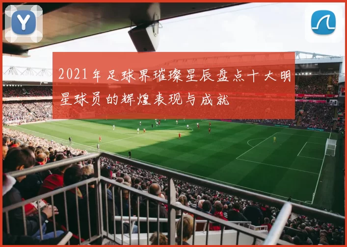 2021年足球界璀璨星辰盘点十大明星球员的辉煌表现与成就