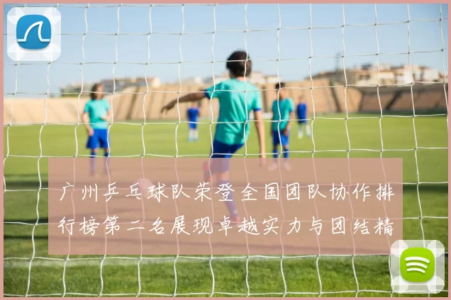 广州乒乓球队荣登全国团队协作排行榜第二名展现卓越实力与团结精神