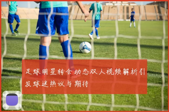 足球明星转会动态双人视频解析引发球迷热议与期待