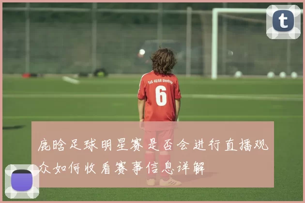 鹿晗足球明星赛是否会进行直播观众如何收看赛事信息详解