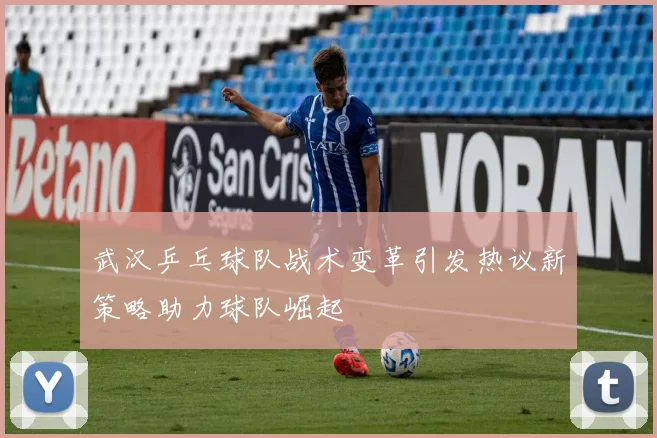 武汉乒乓球队战术变革引发热议新策略助力球队崛起