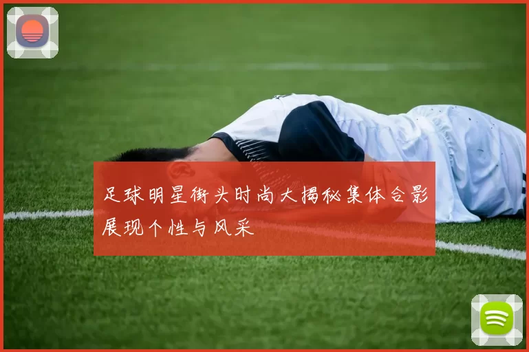足球明星街头时尚大揭秘集体合影展现个性与风采