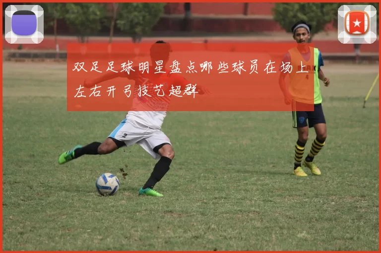 双足足球明星盘点哪些球员在场上左右开弓技艺超群
