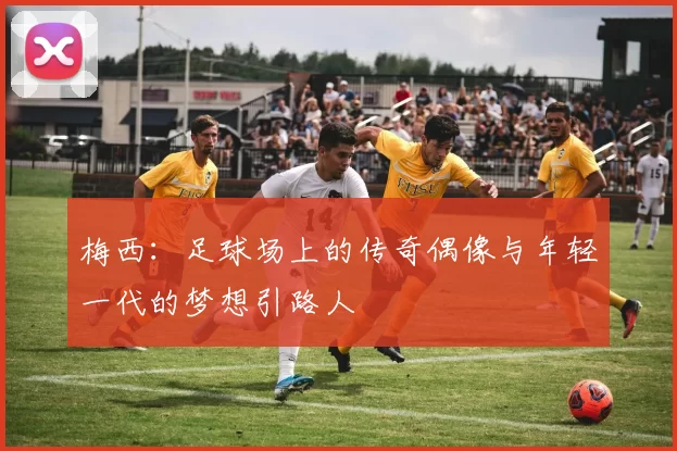 梅西：足球场上的传奇偶像与年轻一代的梦想引路人