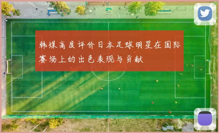 韩媒高度评价日本足球明星在国际赛场上的出色表现与贡献