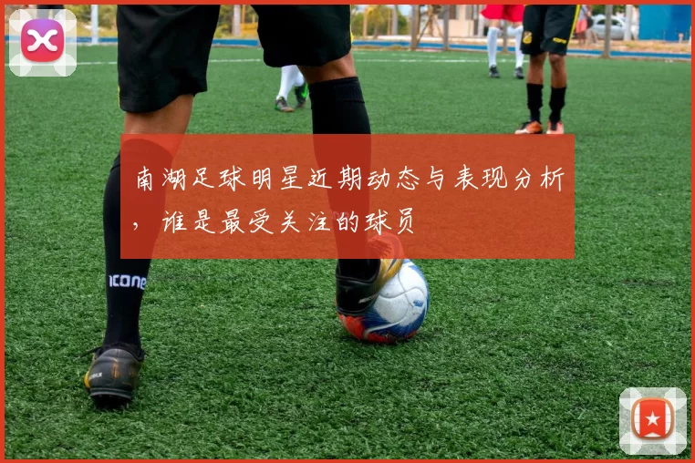 南湖足球明星近期动态与表现分析，谁是最受关注的球员