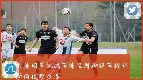 足球明星挑战篮球场用脚投篮精彩瞬间视频分享