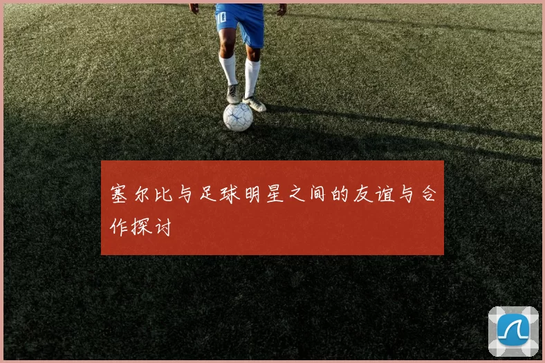 塞尔比与足球明星之间的友谊与合作探讨