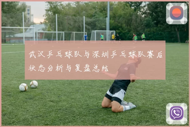 武汉乒乓球队与深圳乒乓球队赛后状态分析与复盘总结