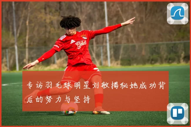 专访羽毛球明星刘敏揭秘她成功背后的努力与坚持
