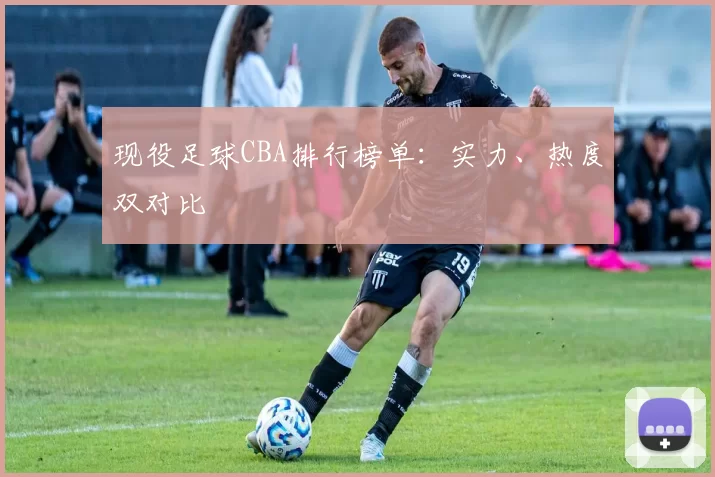 现役足球CBA排行榜单：实力、热度双对比