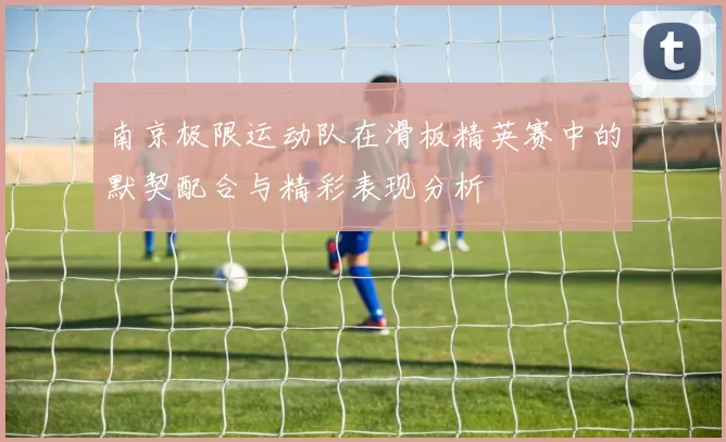 南京极限运动队在滑板精英赛中的默契配合与精彩表现分析