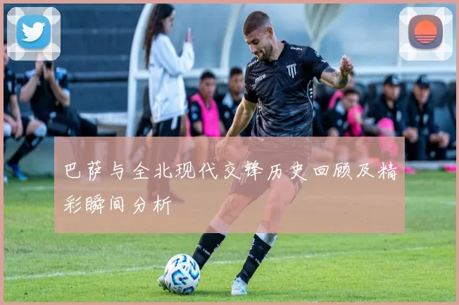 巴萨与全北现代交锋历史回顾及精彩瞬间分析