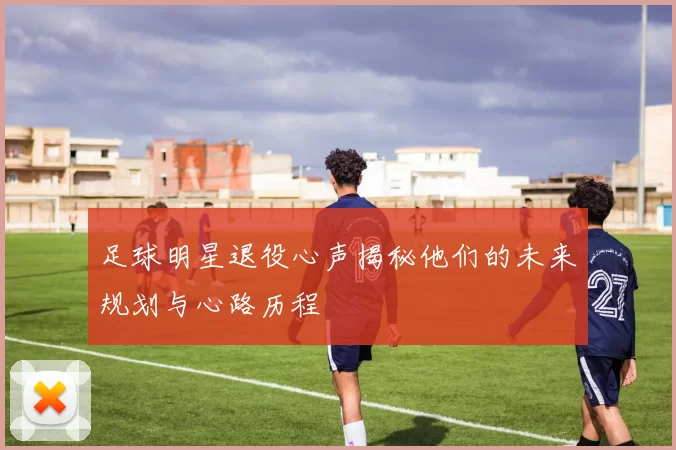 足球明星退役心声揭秘他们的未来规划与心路历程