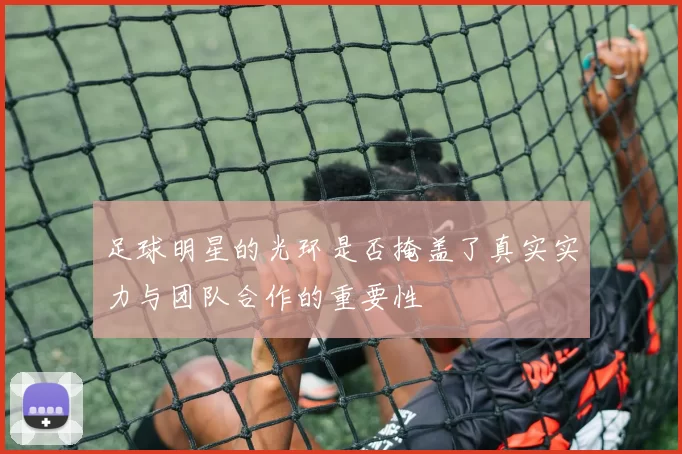 足球明星的光环是否掩盖了真实实力与团队合作的重要性