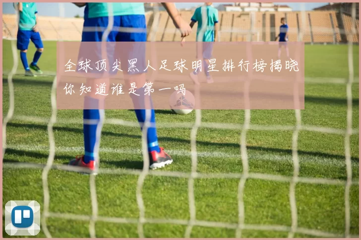 全球顶尖黑人足球明星排行榜揭晓你知道谁是第一吗