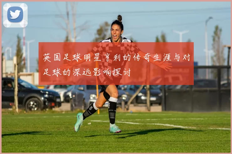 英国足球明星亨利的传奇生涯与对足球的深远影响探讨