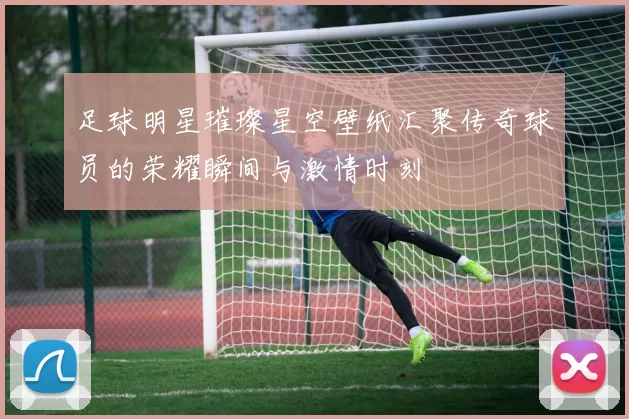 足球明星璀璨星空壁纸汇聚传奇球员的荣耀瞬间与激情时刻