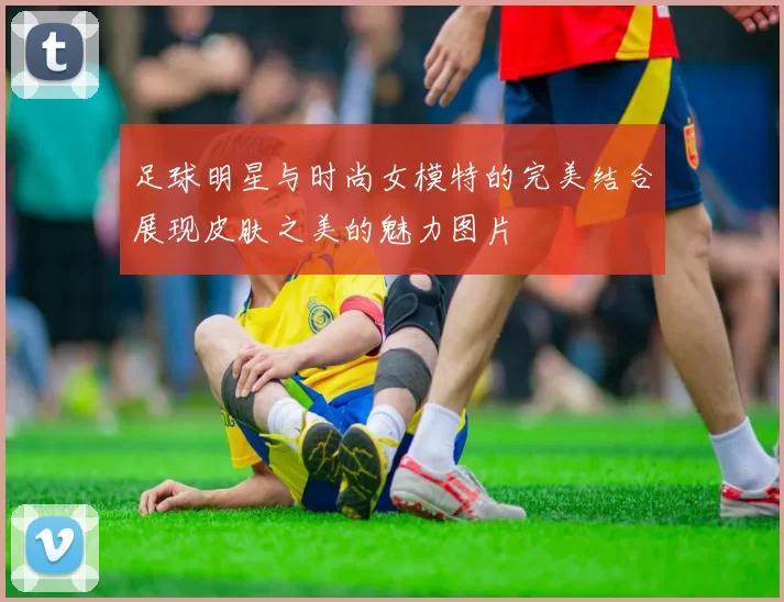 足球明星与时尚女模特的完美结合展现皮肤之美的魅力图片