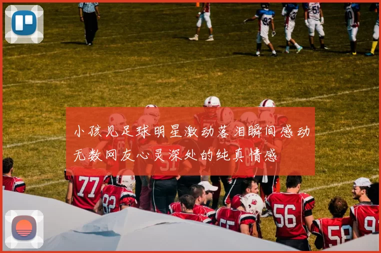 小孩见足球明星激动落泪瞬间感动无数网友心灵深处的纯真情感