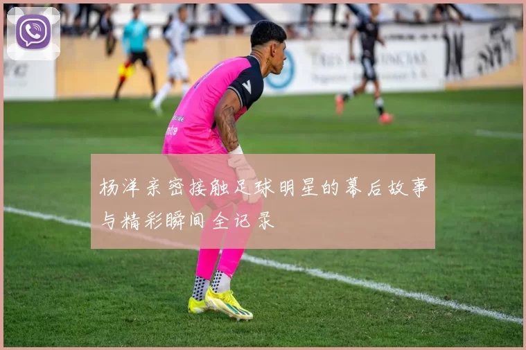 杨洋亲密接触足球明星的幕后故事与精彩瞬间全记录