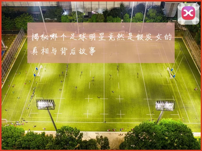 揭秘哪个足球明星竟然是假发女的真相与背后故事