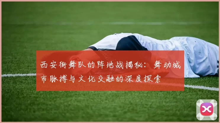 西安街舞队的阵地战揭秘：舞动城市脉搏与文化交融的深度探索