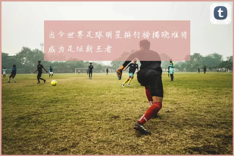 当今世界足球明星排行榜揭晓谁将成为足坛新王者